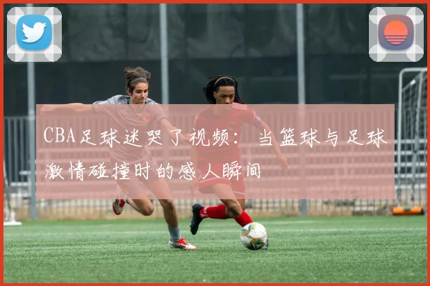 CBA足球迷哭了视频：当篮球与足球激情碰撞时的感人瞬间