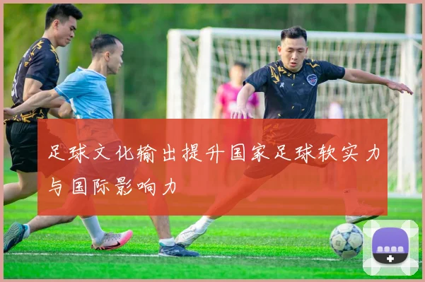 足球文化输出提升国家足球软实力与国际影响力