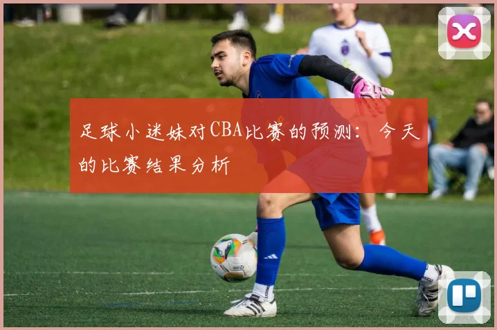 足球小迷妹对CBA比赛的预测：今天的比赛结果分析